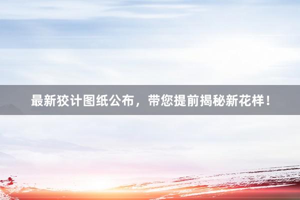 最新狡计图纸公布，带您提前揭秘新花样！